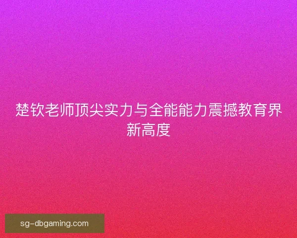楚钦老师顶尖实力与全能能力震撼教育界新高度