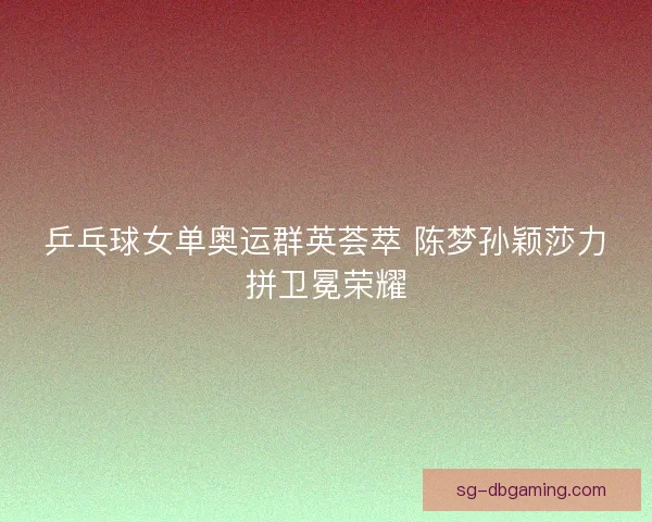 乒乓球女单奥运群英荟萃 陈梦孙颖莎力拼卫冕荣耀