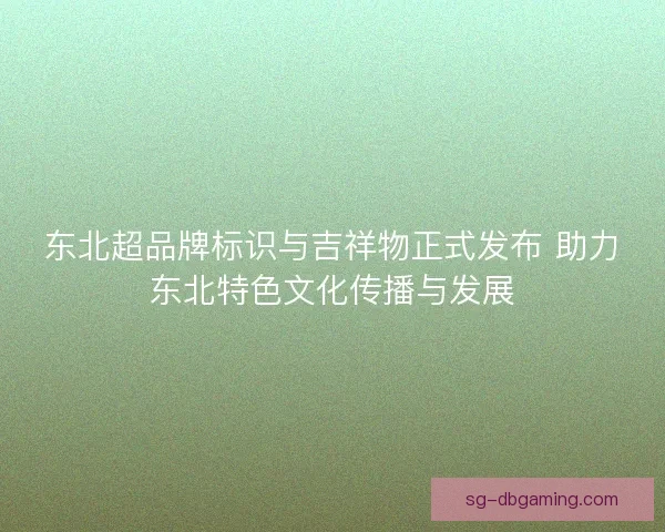 东北超品牌标识与吉祥物正式发布 助力东北特色文化传播与发展
